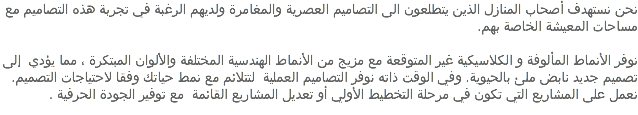 نحن نستهدف أصحاب المنازل الذين يتطلعون الى التصاميم العصرية والمغامرة ولديهم الرغبة في تجربة هذه التصاميم مع مساحات المعيشة الخاصة بهم. نوفر الأنماط المألوفة و الكلاسيكية غير المتوقعة مع مزيج من الأنماط الهندسية المختلفة والألوان المبتكرة ، مما يؤدي إلى تصميم جديد نابض ملئ بالحيوية. وفي الوقت ذاته نوفر التصاميم العملية لتتلائم مع نمط حياتك وفقا لاحتياجات التصميم. نعمل على المشاريع التي تكون في مرحلة التخطيط الأولي أو تعديل المشاريع القائمة مع توفير الجودة الحرفية .